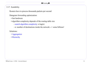 s Routing s

 3.17. Scalability

        Routers have to process thousands packets per second

        Datagram forwarding optimization:
         • fast hardware
         • algorithm complexity depends of the routing table size
             - search algorithm complexity: n log(n)
             - n: number of destinations inside the network -- some billions!

        Solutions:
         • Aggregation
         • Hierarchy




____
Bernard Cousin - © IFSIC - Université Rennes I                                   32
 
