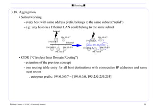s Routing s

 3.18. Aggregation
       • Subnetworking
           - every host with same address preﬁx belongs to the same subnet (“netid”)
           - e.g.: any host on a Ethernet LAN could belong to the same subnet
                                                     Internet

                                                                194.10.0.7                              194.10.0.7
                                                 194.10.0.1                                194.10.0.1
                                                                     Ethernet
                                                                                         subnet 194.10.0.0/24
                                             194.10.0.8           194.10.0.9          194.10.0.8       194.10.0.9
                                                       194.10.0.6                               194.10.0.6

           • CIDR (“Classless Inter Domain Routing”)
              - extension of the previous concept
              - one routing table entry for all host destinations with consecutive IP addresses and same
                next router
                  . european preﬁx: 194.0.0.0/7 = [194.0.0.0, 195.255.255.255]




____
Bernard Cousin - © IFSIC - Université Rennes I                                                                       33
 