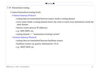 s Routing s

 3.19. Hierarchical routing

        2 (main) hierarchical routing levels:
          • Interior Gateway Protocol
              - routing data are transmitted between routers inside a routing domain
              - every router inside a routing domain knows the route to reach every destinations inside the
                 same domain
              - Interior routers process IP addresses
              - e.g.: RIP, OSPF, etc.
              - routing domain == “autonomous (routing) system”
           • Exterior Gateway Protocol
              - routing data are transmitted between backbone routers
              - backbone routers use generic informations: #A.S.
              - e.g.: BGP, EIGP, etc.




____
Bernard Cousin - © IFSIC - Université Rennes I                                                          34
 
