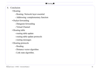 s Routing s

 4. Conclusion
     • Routing
         - Routing: Network layer essential
         - Addressing: complementary function
     • Packet forwarding
         - Datagram forwarding
         - Virtual Channel
     • Routing table
         - routing table update
         - routing table update protocols
         - routing messages
     • Routing protocols
         - ﬂooding
         - Distance vector algorithm
         - Link state algorithm.




____
Bernard Cousin - © IFSIC - Université Rennes I                 36
 