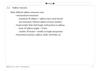 s Routing s

 2.2. Address structure

        Many different address structures exist:
            - structured/non-structured
                . structured: IP address = address class+netid+hostid
                . non-structured: Ethernet address (6 bytes number)
            - ﬁxed/variable ﬁeld: ﬁeld length, ﬁeld position in address
                . ﬁxed: IP address length = 32 bits
                . variable: IP hostid = variable in length and position
            - hierarchical structure: address, ﬁelds, sub-ﬁelds, etc.




____
Bernard Cousin - © IFSIC - Université Rennes I                            4
 