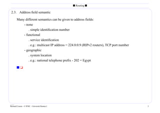 s Routing s

 2.3. Address ﬁeld semantic

        Many different semantics can be given to address fields:
            - none
                . simple identiﬁcation number
            - functional
                . service identiﬁcation
                . e.g.: multicast IP address = 224.0.0.9 (RIPv2 routers), TCP port number
            - geographic
                . system location
                . e.g.: national telephone preﬁx - 202 = Egypt

        st




____
Bernard Cousin - © IFSIC - Université Rennes I                                              5
 