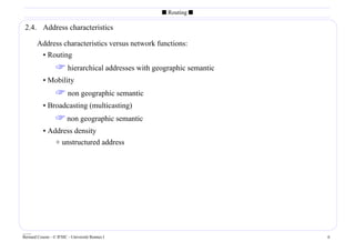 s Routing s

 2.4. Address characteristics

        Address characteristics versus network functions:
         • Routing
                   hierarchical addresses with geographic semantic
           • Mobility
                   non geographic semantic
           • Broadcasting (multicasting)
                   non geographic semantic
           • Address density
               + unstructured address




____
Bernard Cousin - © IFSIC - Université Rennes I                        6
 