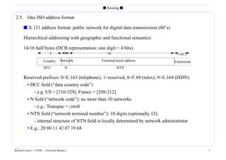 s Routing s

 2.5. One ISO address format

        s X.121 address format: public network for digital data transmission (80’s)

        Hierarchical addressing with geographic and functional semantics

        14/16 half bytes (DCB representation: one digit = 4 bits)
                              3             1        10                                 1 ou 2
                         Country        Network   Terminal local address              Extensions
                         DCC                N              NTN

        Reserved prefixes: 0=E.163 (telephone), 1=reserved, 8=F.69 (telex), 9=E.164 (ISDN)
         • DCC ﬁeld (“data country code”)
             - e.g. US = [310-329], France = [208-212]
         • N ﬁeld (“network code”): no more than 10 networks
             - e.g.: Transpac = (208)0
           • NTN ﬁeld (“network terminal number”): 10 digits (optionally 12).
               - internal structure of NTN ﬁeld is locally determined by network administrator
           • E.g.: 20 80 11 42 07 19 68


____
Bernard Cousin - © IFSIC - Université Rennes I                                                     7
 
