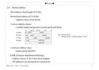 s Routing s

 2.6. Internet address

        IPv4 address: fixed length of 32 bits.

        Hierarchical address of 2/3 fields:
             - (address class,) netid, hostid

        3 unicast address classes:
             - variable length and position of netid and hostid ﬁelds.
                                     31     24 23           16 15       87            0
                    A class           0 netid                    hostid
                    B class            10        netid                hostid               Eg : 146.84.32.07
                                                                                                B class, netid = 146.84, hostid = 32.07
                    C class            110               netid               hostid
                    D class            1110                      multicast
                                     11110                       reserved


        1 multicast address class:
             - station group identiﬁer

        CIDR (Classless InterDomain Routing)
         • address classes A, B, C have been dropped
         • IP addresses are structured on a bit basis by:
____
Bernard Cousin - © IFSIC - Université Rennes I                                                                                            8
 