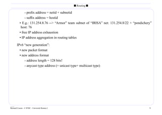 s Routing s

               - preﬁx address = netid + subnetid
               - sufﬁx address = hostid
           • E.g.: 131.254.8.76 -- “Armor” team subnet of “IRISA” net: 131.254.8/22 + “pondichery”
            host: 76
           • free IP address exhaustion
           • IP address aggregation in routing tables

        IPv6 “new generation”:
          • new packet format
          • new address format
              - address length = 128 bits!
              - anycast type address (+ unicast type+ multicast type)




____
Bernard Cousin - © IFSIC - Université Rennes I                                                   9
 