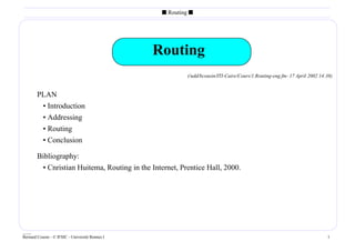s Routing s




                                                 Routing
                                                           (/udd/bcousin/ITI-Caire/Cours/1.Routing-eng.fm- 17 April 2002 14:38)


        PLAN
         • Introduction
         • Addressing
         • Routing
         • Conclusion

        Bibliography:
           • Cnristian Huitema, Routing in the Internet, Prentice Hall, 2000.




____
Bernard Cousin - © IFSIC - Université Rennes I                                                                              1
 