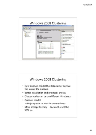 9/29/2008




      Windows 2008 Clustering




      Windows 2008 Clustering
• New quorum model that lets cluster survive
  the loss of the quorum
• Better installation and preinstall checks
• Cluster nodes can be on different IP subnets
• Quorum model
  – Majority node set with file share withness
• More storage friendly – does not reset the
  SCSI bus




                                                       11
 