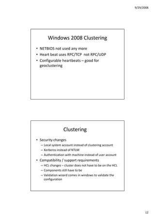 9/29/2008




       Windows 2008 Clustering
• NETBIOS not used any more
• Heart beat uses RPC/TCP not RPC/UDP
• Configurable heartbeats – good for
  geoclustering




                 Clustering
• Security changes
  – Local system account instead of clustering account
  – Kerberos instead of NTLM
  – Authentication with machine instead of user account
• Compatibility / support requirements
  – HCL changes – cluster does not have to be on the HCL
  – Components still have to be
  – Validation wizard comes in windows to validate the
    configuration




                                                                 12
 
