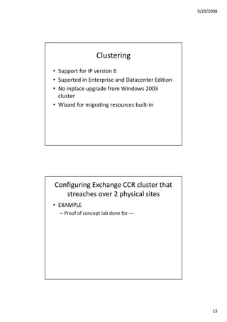 9/29/2008




                   Clustering
• Support for IP version 6
• Suported in Enterprise and Datacenter Edition
• No inplace upgrade from Windows 2003
  cluster
• Wizard for migrating resources built-in




Configuring Exchange CCR cluster that
   streaches over 2 physical sites
• EXAMPLE
  – Proof of concept lab done for ---




                                                        13
 