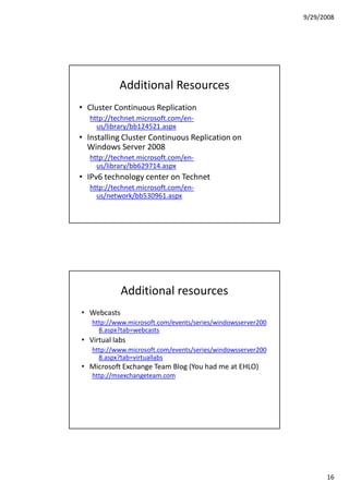 9/29/2008




            Additional Resources
• Cluster Continuous Replication
  http://technet.microsoft.com/en-
    us/library/bb124521.aspx
• Installing Cluster Continuous Replication on
  Windows Server 2008
  http://technet.microsoft.com/en-
    us/library/bb629714.aspx
• IPv6 technology center on Technet
  http://technet.microsoft.com/en-
    us/network/bb530961.aspx




             Additional resources
• Webcasts
   http://www.microsoft.com/events/series/windowsserver200
     8.aspx?tab=webcasts
• Virtual labs
   http://www.microsoft.com/events/series/windowsserver200
     8.aspx?tab=virtuallabs
• Microsoft Exchange Team Blog (You had me at EHLO)
   http://msexchangeteam.com




                                                                   16
 