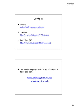 9/29/2008




                   Contact:
• E-mail:
  dejan.foro@exchangemaster.net

• LinkedIn:
  http://www.linkedin.com/in/dejanforo

• Xing (OpenBC):
  http://www.xing.com/profile/Dejan_Foro




• This and other presentations are available for
  download from:

              www.exchangemaster.net
                www.swissitpro.ch




                                                         18
 