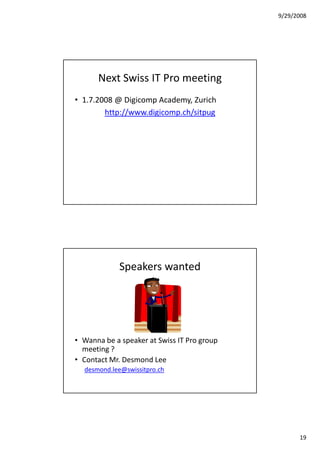 9/29/2008




      Next Swiss IT Pro meeting
• 1.7.2008 @ Digicomp Academy, Zurich
        http://www.digicomp.ch/sitpug




             Speakers wanted




• Wanna be a speaker at Swiss IT Pro group
  meeting ?
• Contact Mr. Desmond Lee
  desmond.lee@swissitpro.ch




                                                   19
 