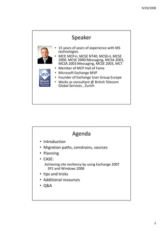 9/29/2008




                     Speaker
          • 15 years of years of experience with MS
            technologies
          • MCP, MCP+I, MCSE NT40, MCSE+I, MCSE
            2000, MCSE 2000:Messaging, MCSA 2003,
            MCSA 2003:Messaging, MCSE 2003, MCT
          • Member of MCP Hall of Fame
          • Microsoft Exchange MVP
          • Founder of Exchange User Group Europe
          • Works as consultant @ British Telecom
            Global Services , Zurich




                     Agenda
•   Introduction
•   Migration paths, constrains, sources
•   Planning
•   CASE:
    Achieving site resiliency by using Exchange 2007
      SP1 and Windows 2008
• tips and tricks
• Additional resources
• Q&A




                                                              2
 