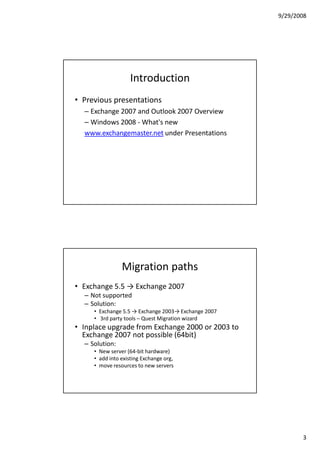 9/29/2008




                   Introduction
• Previous presentations
  – Exchange 2007 and Outlook 2007 Overview
  – Windows 2008 - What's new
  www.exchangemaster.net under Presentations




                Migration paths
• Exchange 5.5 → Exchange 2007
  – Not supported
  – Solution:
     • Exchange 5.5 → Exchange 2003→ Exchange 2007
     • 3rd party tools – Quest Migration wizard
• Inplace upgrade from Exchange 2000 or 2003 to
  Exchange 2007 not possible (64bit)
  – Solution:
     • New server (64-bit hardware)
     • add into existing Exchange org,
     • move resources to new servers




                                                            3
 