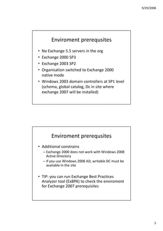 9/29/2008




         Enviroment prerequsites
• No Exchange 5.5 servers in the org
• Exchange 2000 SP3
• Exchange 2003 SP2
• Organisation switched to Exchange 2000
  native mode
• Windows 2003 domain controllers at SP1 level
  (schema, global catalog, Dc in site where
  exchange 2007 will be installed)




         Enviroment prerequsites
• Additional constrains
    – Exchange 2000 does not work with Windows 2008
      Active Directory
    – If you use Windows 2008 AD, writable DC must be
      available in the site

• TIP: you can run Exchange Best Practices
  Analyzer tool (ExBPA) to check the enviroment
  for Exchange 2007 prerequisites




                                                               5
 