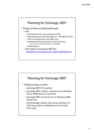 9/29/2008




         Planning for Exchange 2007
• Things to have in mind (continued)
  – IPv6
     •   Exchange UM role is not supported on IPv6
     •   Operating systems that fully support it - Win2008 and Vista
     •   IPv6 is not supported on ISA 2006 server
     •   Networking hardware (routers, firewall, switches)
           – Hint: you can use Routing services in Win2008
     • Mobile devices
  – IPv6 Support in Exchange 2007 SP1
     http://technet.microsoft.com/en-us/library/bb629624.aspx




         Planning for Exchange 2007
 • Things to have in mind :
    – Exchange 2007 SP1 required
    – Exchange 2007 is 64-bit – therefore your Windows
      Server 2008 also has to be 64 bit
    – Exchange 2007 can not be run on Windows 2008
      Server Core
    – Only Exchange mailbox role can be clustered in a
      CCR cluster, plan for additional servers to hold
      other roles




                                                                              8
 