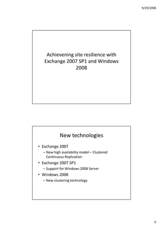 9/29/2008




    Achievening site resilience with
   Exchange 2007 SP1 and Windows
                2008




            New technologies
• Exchange 2007
  – New high availability model – Clustered
    Continuous Replication
• Exchange 2007 SP1
  – Support for Windows 2008 Server
• Windows 2008
  – New clustering technology




                                                     9
 