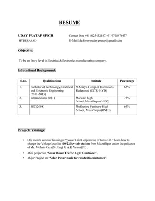 RESUME
UDAY PRATAP SINGH Contact No: +91 8125432187,+91 9798476477
HYDERABAD E-Mail.Id::foreveruday.pratap@gmail.com
Objective:
To be an Entry level in Electrical&Electronics manufacturing company.
Educational Background:
S.no. Qualifications Institute Percentage
1. Bachelor of Technology-Electrical
and Electronic Engineering
(2011-2015)
St.Mary's Group of Institutions,
Hyderabad (JNTU-HYD)
65%
2. Intermediate (2011) Marwari high
School,Muzaffarpur(NIOS)
75%
3. SSC(2008) Mukherjee Seminary High
School, Muzaffarpur(BSEB)
65%
Project/Trainings:
• One month summer training at “power Grid Corporation of India Ltd.” learn how to
change the Voltage level in 400/220kv sub-station from Muzaffrpur under the guidance
of Mr. Mohsin Raza(Sr. Eng) & A.K Verma(JE) .
• Mini project on “Solar Based Traffic Light Controller”.
• Major Project on "Solar Power basic for residential customer".
 