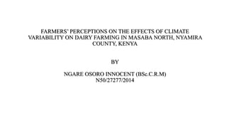 FARMERS’ PERCEPTIONS ON THE EFFECTS OF CLIMATE
VARIABILITY ON DAIRY FARMING IN MASABA NORTH, NYAMIRA
COUNTY, KENYA
BY
NGARE OSORO INNOCENT (BSc.C.R.M)
N50/27277/2014
 