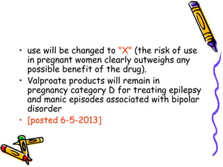 • use will be changed to "X" (the risk of use
in pregnant women clearly outweighs any
possible benefit of the drug).
• Valproate products will remain in
pregnancy category D for treating epilepsy
and manic episodes associated with bipolar
disorder
• [posted 6-5-2013]
 