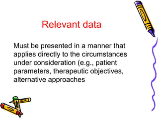 Relevant data
Must be presented in a manner that
applies directly to the circumstances
under consideration (e.g., patient
parameters, therapeutic objectives,
alternative approaches
 