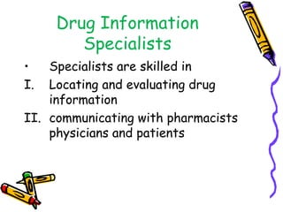 Drug Information
Specialists
• Specialists are skilled in
I. Locating and evaluating drug
information
II. communicating with pharmacists
physicians and patients
 
