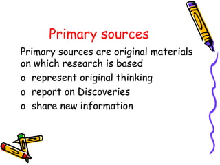 Primary sources
Primary sources are original materials
on which research is based
o represent original thinking
o report on Discoveries
o share new information
 