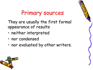 Primary sources
They are usually the first formal
appearance of results
• neither interpreted
• nor condensed
• nor evaluated by other writers.
 