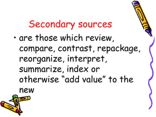 Secondary sources
• are those which review,
compare, contrast, repackage,
reorganize, interpret,
summarize, index or
otherwise “add value” to the
new
 
