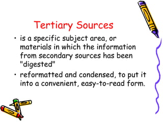 Tertiary Sources
• is a specific subject area, or
materials in which the information
from secondary sources has been
"digested"
• reformatted and condensed, to put it
into a convenient, easy-to-read form.
 