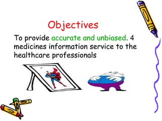 Objectives
4.To provide accurate and unbiased
medicines information service to the
healthcare professionals
4.To provide accurate and unbiased
medicines information service to the
healthcare professionals
4.To provide accurate and unbiased
medicines information service to the
healthcare professionals
 