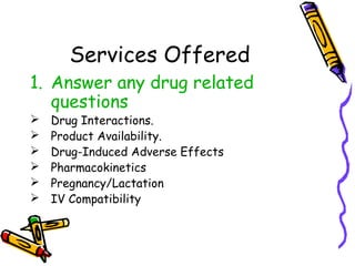 Services Offered
1. Answer any drug related
questions
 Drug Interactions.
 Product Availability.
 Drug-Induced Adverse Effects
 Pharmacokinetics
 Pregnancy/Lactation
 IV Compatibility
 