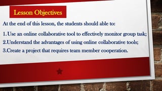 Lesson Objectives
At the end of this lesson, the students should able to:
1.Use an online collaborative tool to effectively monitor group task;
2.Understand the advantages of using online collaborative tools;
3.Create a project that requires team member cooperation.