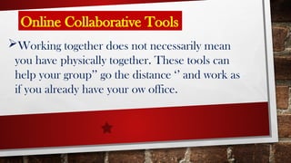 Online Collaborative Tools
Working together does not necessarily mean
you have physically together. These tools can
help your group’’ go the distance ‘’ and work as
if you already have your ow office.