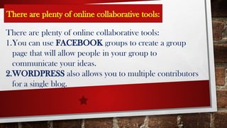 There are plenty of online collaborative tools:
1.You can use FACEBOOK groups to create a group
page that will allow people in your group to
communicate your ideas.
2.WORDPRESS also allows you to multiple contributors
for a single blog.
There are plenty of online collaborative tools: