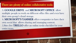 3. GOOGLE DRIVE and MICROSOFT OFFICE allow
multiple people to work on different office files and even have
their own group’s cloud storage.
4. MICROSOFT’S YAMMER offers companies to have their
own social that allows sharing and managing content.
5.Sites live TRELLO offer an online to-do checklist for your
entire team.
There are plenty of online collaborative tools: