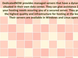 DedicatedNOW provides managed servers that have a dynam
situated in their own data center. They can give assistance 2
your hosting needs assuring you of a secured server. They pr
 the highest quality and infrastructure for hosting at the lea
     Their servers are available in Windows and Linux opera
 