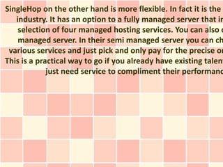SingleHop on the other hand is more flexible. In fact it is the m
   industry. It has an option to a fully managed server that in
    selection of four managed hosting services. You can also o
    managed server. In their semi managed server you can ch
 various services and just pick and only pay for the precise on
This is a practical way to go if you already have existing talent
             just need service to compliment their performanc
 