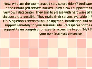 Now, who are the top managed service providers? Dedicated
  in their managed servers backed up by a 24/7 support team
 very own datacenter. They aim to please with hardware of g
cheapest rate possible. They make their servers available in W
 OS. Singlehop's services include upgrade, installation and oth
  support remotely to your business site. Rackspaceand their
 support team comprises of experts accessible to you 24/7 36
                          your own business extension.
 
