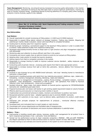 Team Management: Monitoring, recruiting & training manpower & ensuring quality deliverables in the market.
Providing direction, motivation & training to the field sales team to ensure optimum performance. Training the
team to monitor inventory levels, outstanding figures & ensuring adherence to company policy while managing
products in terms of prices, quality & new releases.
CCAREERAREER CCONTOURONTOUR
Since Mar 14 to till Now with Samir Engineering and Trading company Limited
( Quantum Petroleum Limited)
AS National Sales Manager - Ghana
Key Deliverables:
Fuel Station:
 Overall responsible for smooth functioning of Filling station ( 4 COCO and 32 DODO stations)
 Responsible to expand filling station network at strategic locations- Trading area Analysis ,Mapping full
potential per market, Dealer evaluation ,liaison with local official to complete formalities
 Guiding team to develop sales from respective regions.
 Rendering proper marketing / promotional support to the Quantum Filling stations in order to enable them
to achieve fullest potential of sales from respective trading area
 Developed daily/weekly/monthly format to shape team to right direction and align management objectives
with deliverable
 Monitoring sales and collection to ensure efficient cash flow in the system.
 Forecasting and ensure supply chain at optimum levels to avoid dry-out scenario at filling station.
 Adopting tailor made solution to handle fuel scarcity situations.
 Getting reports from field on competitor activities in the market.
 Responsible to arrange training to staffs to improve customer service standard , safety measures ,sales
development etc.
 Conducting audit at periodic interval , reviewing audit reports from field to take appropriate actions
 Responsible to increase revenue from add on items like Lubricants , Service ,Battery from forecourt and
filling station.
Lubricants
 Involved in new business tie-up with ENGEN brand lubricants with local blending license to manufacture
lubricants in Ghana itself.
 Experienced in handling business cycle starts from raw material procurement ( Additives, caps , Labels etc) ,
forecasting , inventory management ,Branding ,Marketing , Sales and Collection
 Given guidance to management on Forecasting , costing ,Pricing strategy , competitor analysis , inventory
guidelines , team development , Preparation of SOP to setup new operations from Order to Payment
collection cycle, Team development , review and up gradation
 Handled Industrial , Bazar trade, Fuel station Network & Channel partner segments for PETROMIN/ENGEN
lubricants and established good sales trend.
 Prepared business plan and liaison with banker to get working capital requirement based on volume forecast
 Effective planning and execution on improving brand visibility in launch
 Implemented new promotional schemes to dealer, mechanic and distributor to position new brand
 Recognized potential customer base – adopted aggressive plan to promote ENGEN lubricants.
 Interacted with customers on key issues such as delivery dates, specifications for product ,credit details
etc.,
 Interacted with principle employer for replenishment of products , monitored effective inventory
management
 Developed team and motivated them to reach targets on right direction
 Coordinated with various departments and facilitated sales of assigned area.
 Responsible for recruitment of distributors and ensure business stabilization in potential areas
Battery – Tires :
 Instrumental in handling overall sales volume, revenues, profits, cost management for all product lines in
Samir engineering businesses ( Fuel , Lubricants, Tyres and Battery)
 Carried out tire performance survey at major corporate companies ( MAERSK , MPS and APM TERMINAL
etc).Report submitted to them to take corrective action to improve cost/km of tires( TBR & OTR models)
 Provided training to sub ordinates and channel partners in the system to enrich standard levels
 