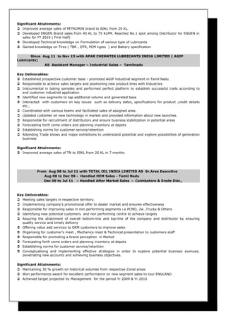 Significant Attainments:
 Improved average sales of PETROMIN brand to 60KL from 20 KL.
 Developed ENGEN Brand sales from 45 KL to 75 KLPM. Reached No.1 spot among Distributor for ENGEN in
sales for FY 2016 ( First Half)
 Developed Technical knowledge on Formulation of various type of Lubricants
 Gained knowledge on Tires ( TBR , OTR, PCM types ) and Battery specification
Since Aug 11 to Nov 13 with APAR CHEMATEK LUBRICANTS INDIA LIMITED ( AGIP
Lubricants)
AS Assistant Manager – Industrial Sales – Tamilnadu
Key Deliverables:
 Established prospective customer base - promoted AGIP industrial segment in Tamil Nadu
 Responsible to achieve sales targets and positioning new product lines with Industries
 Instrumental in taking samples and performed perfect platform to establish successful trails according to
end customer industrial application
 Identified new segments to tap additional volume and generated base
 Interacted with customers on key issues such as delivery dates, specifications for product ,credit details
etc.,
 Coordinated with various teams and facilitated sales of assigned area.
 Updated customer on new technology in market and provided information about new launches.
 Responsible for recruitment of distributors and ensure business stabilization in potential areas
 Forecasting forth come orders and planning inventory at depots
 Establishing norms for customer service/retention
 Attending Trade shows and major exhibitions to understand potential and explore possibilities of generation
business
Significant Attainments:
 Improved average sales of TN to 50KL from 20 KL in 7 months
From Aug 08 to Jul 11 with TOTAL OIL INDIA LIMITED AS Sr.Area Executive
Aug 08 to Dec 09 - Handled OEM Sales - Tamil Nadu
Dec 09 to Jul 11 – Handled After Market Sales - Coimbatore & Erode Dist.,
Key Deliverables:
 Meeting sales targets in respective territory.
 Implementing company’s promotional offer to dealer market and ensures effectiveness
 Responsible for improving sales in non performing segments i.e PCMO, 2w ,Trucks & Others
 Identifying new potential customers and non performing centre to achieve targets
 Assuring the attainment of overall bottom-line and top-line of the company and distributor by ensuring
quality service and timely delivery
 Offering value add services to OEM customers to improve sales
 Organising for customer’s meet , Mechanics meet & Technical presentation to customers staff
 Responsible for promoting a brand perception in Market
 Forecasting forth come orders and planning inventory at depots
 Establishing norms for customer service/retention
 Conceptualising and implementing effective strategies in order to explore potential business avenues;
penetrating new accounts and achieving business objectives.
Significant Attainments:
 Maintaining 30 % growth on historical volumes from respective Zonal areas
 Won performance award for excellent performance on new segment sales to tour ENGLAND
 Achieved target projected by Management for the period Yr 2009 & Yr 2010
 