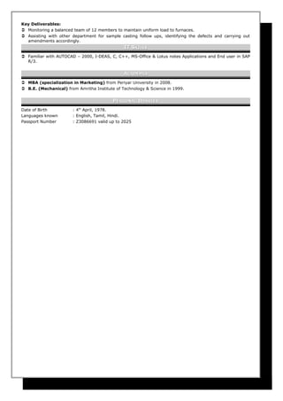 Key Deliverables:
 Monitoring a balanced team of 12 members to maintain uniform load to furnaces.
 Assisting with other department for sample casting follow ups, identifying the defects and carrying out
amendments accordingly.
IT SIT SKILLSKILLS
 Familiar with AUTOCAD – 2000, I-DEAS, C, C++, MS-Office & Lotus notes Applications and End user in SAP
R/3.
AACADEMIACADEMIA
 MBA (specialization in Marketing) from Periyar University in 2008.
 B.E. (Mechanical) from Amritha Institute of Technology & Science in 1999.
PPERSONALERSONAL DDOSSIEROSSIER
Date of Birth : 4th
April, 1978.
Languages known : English, Tamil, Hindi.
Passport Number : Z3086691 valid up to 2025
 