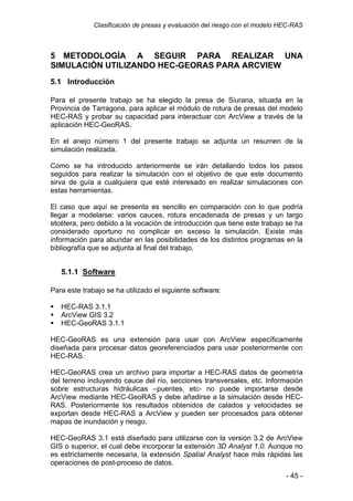 Clasificación de presas y evaluación del riesgo con el modelo HEC-RAS
5 METODOLOGÍA A SEGUIR PARA REALIZAR UNA
SIMULACIÓN UTILIZANDO HEC-GEORAS PARA ARCVIEW
5.1 Introducción
Para el presente trabajo se ha elegido la presa de Siurana, situada en la
Provincia de Tarragona, para aplicar el módulo de rotura de presas del modelo
HEC-RAS y probar su capacidad para interactuar con ArcView a través de la
aplicación HEC-GeoRAS.
En el anejo número 1 del presente trabajo se adjunta un resumen de la
simulación realizada.
Como se ha introducido anteriormente se irán detallando todos los pasos
seguidos para realizar la simulación con el objetivo de que este documento
sirva de guía a cualquiera que esté interesado en realizar simulaciones con
estas herramientas.
El caso que aquí se presenta es sencillo en comparación con lo que podría
llegar a modelarse: varios cauces, rotura encadenada de presas y un largo
etcétera, pero debido a la vocación de introducción que tiene este trabajo se ha
considerado oportuno no complicar en exceso la simulación. Existe más
información para abundar en las posibilidades de los distintos programas en la
bibliografía que se adjunta al final del trabajo.
5.1.1 Software
Para este trabajo se ha utilizado el siguiente software:
HEC-RAS 3.1.1
ArcView GIS 3.2
HEC-GeoRAS 3.1.1
HEC-GeoRAS es una extensión para usar con ArcView específicamente
diseñada para procesar datos georeferenciados para usar posteriormente con
HEC-RAS.
HEC-GeoRAS crea un archivo para importar a HEC-RAS datos de geometría
del terreno incluyendo cauce del río, secciones transversales, etc. Información
sobre estructuras hidráulicas –puentes, etc- no puede importarse desde
ArcView mediante HEC-GeoRAS y debe añadirse a la simulación desde HEC-
RAS. Posteriormente los resultados obtenidos de calados y velocidades se
exportan desde HEC-RAS a ArcView y pueden ser procesados para obtener
mapas de inundación y riesgo.
HEC-GeoRAS 3.1 está diseñado para utilizarse con la versión 3.2 de ArcView
GIS o superior, el cual debe incorporar la extensión 3D Analyst 1.0. Aunque no
es estrictamente necesaria, la extensión Spatial Analyst hace más rápidas las
operaciones de post-proceso de datos.
- 45 -
 