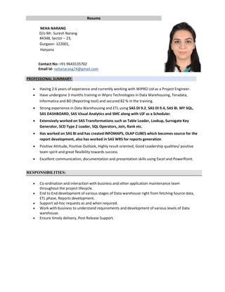 Resume
NEHA NARANG
D/o Mr. Suresh Narang
#4348, Sector – 23,
Gurgaon- 122001,
Haryana
Contact No: +91-9643135702
Email Id- nehanarang74@gmail.com
PROFESSIONAL SUMMARY:
 Having 2.6 years of experience and currently working with WIPRO Ltd as a Project Engineer.
 Have undergone 3 months training in Wipro Technologies in Data Warehousing, Teradata,
Informatica and BO (Reporting tool) and secured 82 % in the training.
 Strong experience in Data Warehousing and ETL using SAS DI 9.2, SAS DI 9.4, SAS BI, MY SQL,
SAS DASHBOARD, SAS Visual Analytics and SMC along with LSF as a Scheduler.
 Extensively worked on SAS Transformations such as Table Loader, Lookup, Surrogate Key
Generator, SCD Type 2 Loader, SQL Operators, Join, Rank etc.
 Has worked on SAS BI and has created INFOMAPS, OLAP CUBES which becomes source for the
report development, also has worked in SAS WRS for reports generation.
 Positive Attitude, Positive Outlook, Highly result oriented, Good Leadership qualities/ positive
team spirit and great flexibility towards success
 Excellent communication, documentation and presentation skills using Excel and PowerPoint.
RESPONSIBILITIES:
 Co-ordination and interaction with business and other application maintenance team
throughout the project lifecycle.
 End to End development of various stages of Data warehouse right from fetching Source data,
ETL phase, Reports development.
 Support ad-hoc requests as and when required.
 Work with business to understand requirements and development of various levels of Data
warehouse.
 Ensure timely delivery, Post Release Support.
 