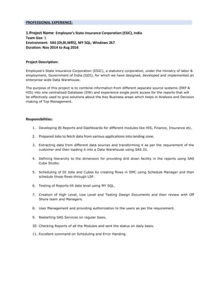 PROFESSIONAL EXPERIENCE:
1.Project Name: Employee’s State Insurance Corporation (ESIC), India
Team Size: 5
Environment: SAS (DI,BI,WRS), MY SQL, Windows 2k7
Duration: Nov 2014 to Aug 2016
Project Description:
Employee's State Insurance Corporation (ESIC), a statutory corporation, under the ministry of labor &
employment, Government of India (GOI), for which we have designed, developed and implemented an
enterprise-wide Data Warehouse.
The purpose of this project is to combine information from different separate source systems (ERP &
HIS) into one centralized Database (DW) and experience single point access for the reports that will
be effectively used to give solutions about the Key Business areas which helps in Analysis and Decision
making of Top Management.
Responsibilities:
1. Developing BI Reports and Dashboards for different modules like HIS, Finance, Insurance etc.
2. Prepared Jobs to fetch data from various applications into landing zone.
3. Extracting data from different data sources and transforming it as per the requirement of the
customer and then loading it into a Data Warehouse using SAS DI.
4. Defining Hierarchy to the dimension for providing drill down facility in the reports using SAS
Cube Studio.
5. Scheduling of DI Jobs and Cubes by creating flows in SMC using Schedule Manager and then
schedule those flows through LSF.
6. Testing of Reports till data level using MY SQL.
7. Creation of High Level, Low Level and Testing Design Documents and their review with Off
Shore team and Managers.
8. User Management and providing authorization to the users as per the requirement.
9. Restarting SAS Services on regular basis.
10. Checking Reports of all the Modules and sent the status on daily basis.
11. Excellent command on Scheduling and Error Handing.
 