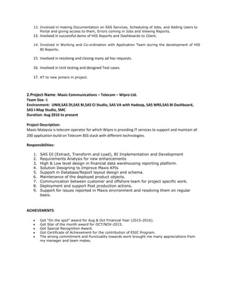 12. Involved in making Documentation on SAS Services, Scheduling of Jobs, and Adding Users to
Portal and giving access to them, Errors coming in Jobs and Viewing Reports.
13. Involved in successful demo of HIS Reports and Dashboards to Client.
14. Involved in Working and Co-ordination with Application Team during the development of HIS
BI Reports.
15. Involved in resolving and closing many ad hoc requests.
16. Involved in Unit testing and designed Test cases.
17. KT to new joiners in project.
2.Project Name: Maxis Communications – Telecom – Wipro Ltd.
Team Size: 6
Environment: UNIX,SAS DI,SAS BI,SAS CI Studio, SAS VA with Hadoop, SAS WRS,SAS BI Dashboard,
SAS I-Map Studio, SMC
Duration: Aug 2016 to present
Project Description:
Maxis Malaysia is telecom operator for which Wipro is providing IT services to support and maintain all
200 application build on Telecom BSS stack with different technologies.
Responsibilities:
1. SAS DI (Extract, Transform and Load), BI Implementation and Development
2. Requirements Analysis for new enhancements
3. High & Low level design in financial data warehousing reporting platform.
4. Solution Designing to Improve Maxis KPIs
5. Support in Database/Report layout design and schema.
6. Maintenance of the deployed product objects.
7. Communication between customer and offshore team for project specific work.
8. Deployment and support Post production actions.
9. Support for issues reported in Maxis environment and resolving them on regular
basis.
ACHIEVEMENTS:
 Got “On the spot” award for Aug & Oct Financial Year (2015-2016).
 Got Star of the month award for OCT/NOV-2015.
 Got Special Recognition Award.
 Got Certificate of Achievement for the contribution of ESIC Program.
 The strong commitment and Punctuality towards work brought me many appreciations from
my manager and team mates.
 