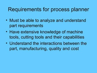 Requirements for process planner
• Must be able to analyze and understand
part requirements
• Have extensive knowledge of machine
tools, cutting tools and their capabilities
• Understand the interactions between the
part, manufacturing, quality and cost
 