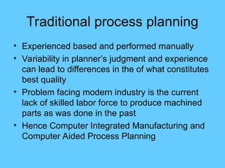 Traditional process planning
• Experienced based and performed manually
• Variability in planner’s judgment and experience
can lead to differences in the of what constitutes
best quality
• Problem facing modern industry is the current
lack of skilled labor force to produce machined
parts as was done in the past
• Hence Computer Integrated Manufacturing and
Computer Aided Process Planning
 