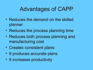 Advantages of CAPP
• Reduces the demand on the skilled
planner
• Reduces the process planning time
• Reduces both process planning and
manufacturing cost
• Creates consistent plans
• It produces accurate plans
• It increases productivity
 